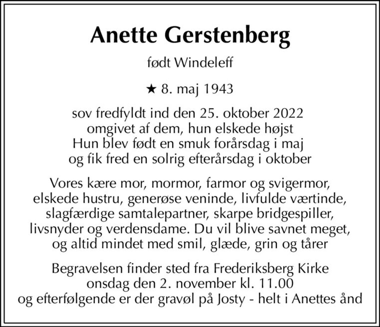 Anette Gerstenberg
født Windeleff
* 8. maj 1943
sov fredfyldt ind den 25. oktober 2022  omgivet af dem, hun elskede højst Hun blev født en smuk forårsdag i maj  og fik fred en solrig efterårsdag i oktober
Vores kære mor, mormor, farmor og svigermor, elskede hustru, generøse veninde, livfulde værtinde, slagfærdige samtalepartner, skarpe bridgespiller, livsnyder og verdensdame. Du vil blive savnet meget, og altid mindet med smil, glæde, grin og tårer
Begravelsen finder sted fra Frederiksberg Kirke  onsdag den 2. november kl. 11.00  og efterfølgende er der gravøl på Josty - helt i Anettes ånd