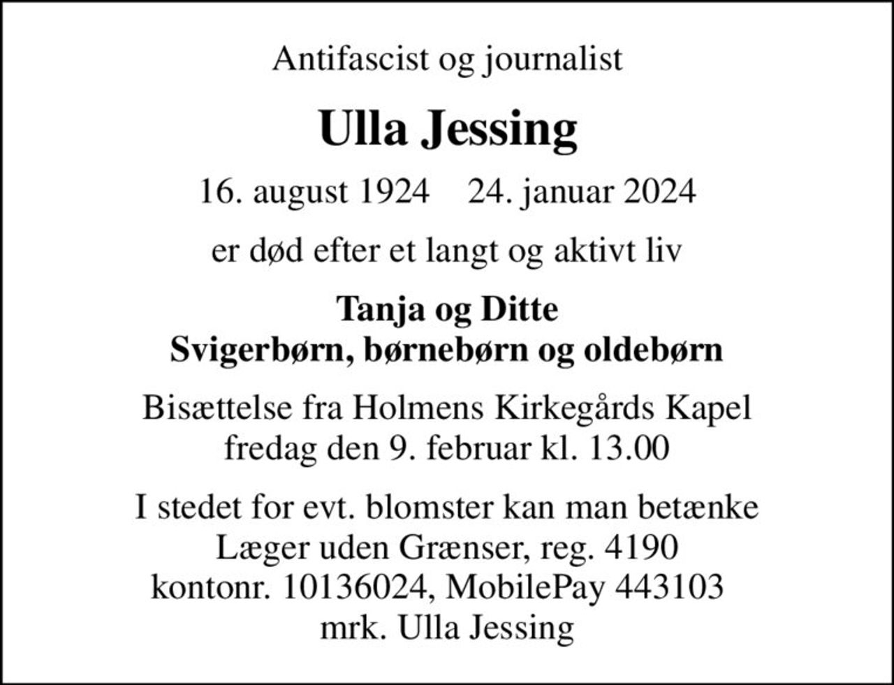Antifascist og journalist
Ulla Jessing
16. august 1924    24. januar 2024
er død efter et langt og aktivt liv
Tanja og Ditte Svigerbørn, børnebørn og oldebørn
Bisættelse fra Holmens Kirkegårds Kapel fredag den 9. februar kl. 13.00
I stedet for evt. blomster kan man betænke
					Læger uden Grænser reg.4190kontonr.10136024mrk. Ulla
					Jessing