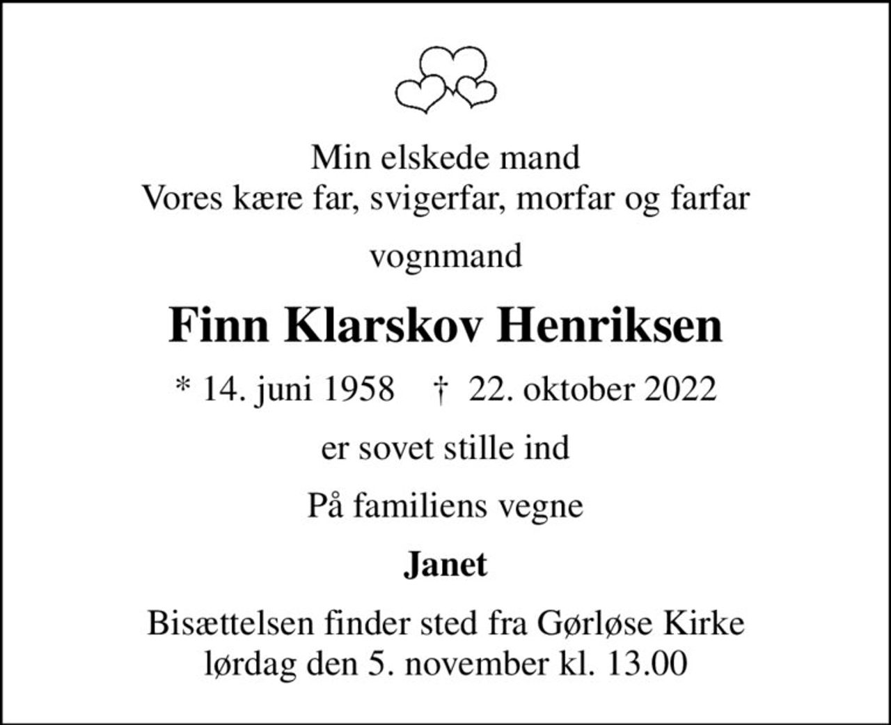 Min elskede mand Vores kære far, svigerfar, morfar og farfar
vognmand
Finn Klarskov Henriksen
* 14. juni 1958    ✝ 22. oktober 2022
er sovet stille ind
På familiens vegne
Janet
Bisættelsen finder sted fra Gørløse Kirke  lørdag den 5. november kl. 13.00