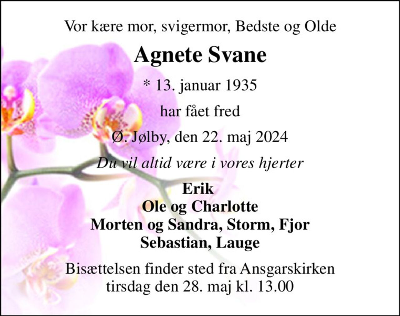 Vor kære mor, svigermor, Bedste og Olde 
Agnete Svane 
*​ 13. januar 1935 
har fået fred 
Ø. Jølby, den 22. maj 2024 
Du vil altid være i vores hjerter 
Erik  Ole og Charlotte Morten og Sandra, Storm, Fjor Sebastian, Lauge 
Bisættelsen​ finder sted fra Ansgarskirken​ tirsdag den 28. maj​ kl. 13.00