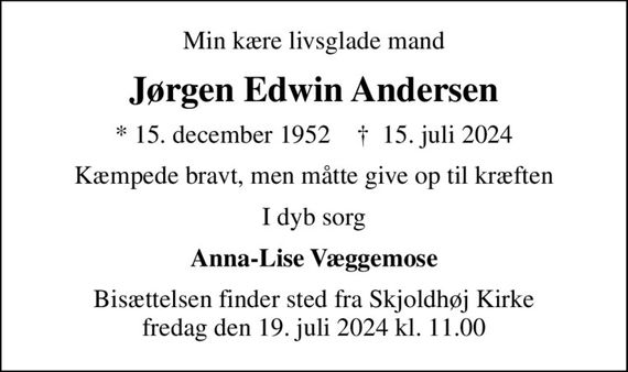 Min kære livsglade mand
Jørgen Edwin Andersen
* 15. december 1952    &#x271d; 15. juli 2024
Kæmpede bravt, men måtte give op til kræften
I dyb sorg
Anna-Lise Væggemose
Bisættelsen finder sted fra Skjoldhøj Kirke fredag den 19. juli 2024 kl. 11.00