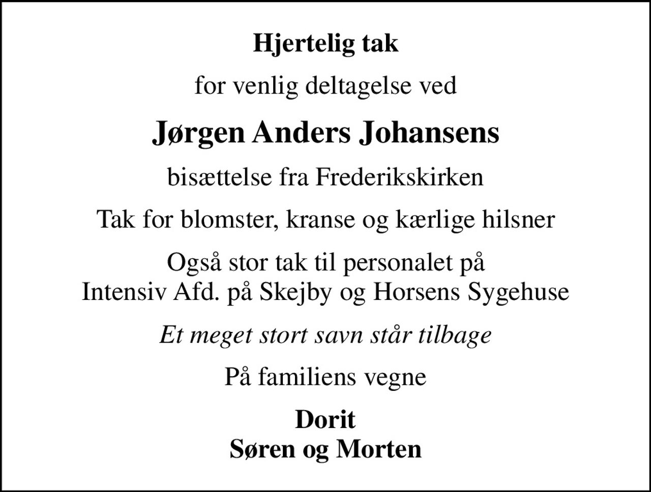Hjertelig tak
for venlig deltagelse ved
Jørgen Anders Johansens
bisættelse fra Frederikskirken
Tak for blomster, kranse og kærlige hilsner
Også stor tak til personalet på Intensiv Afd. på Skejby og Horsens Sygehuse
Et meget stort savn står tilbage
På familiens vegne
Dorit Søren og Morten