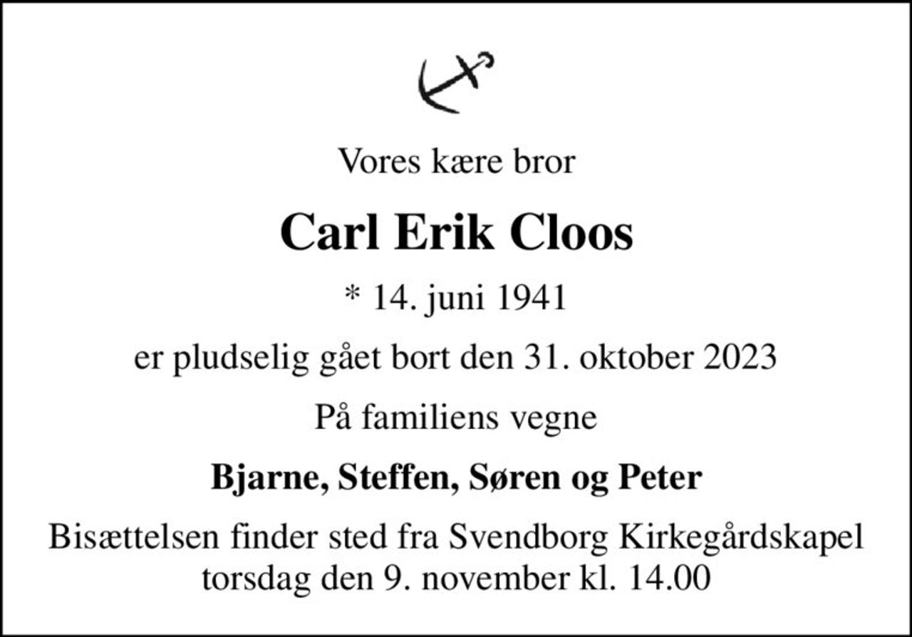 Vores kære bror
Carl Erik Cloos
* 14. juni 1941
er pludselig gået bort den 31. oktober 2023
På familiens vegne
Bjarne, Steffen, Søren og Peter
Bisættelsen finder sted fra Svendborg Kirkegårdskapel  torsdag den 9. november kl. 14.00