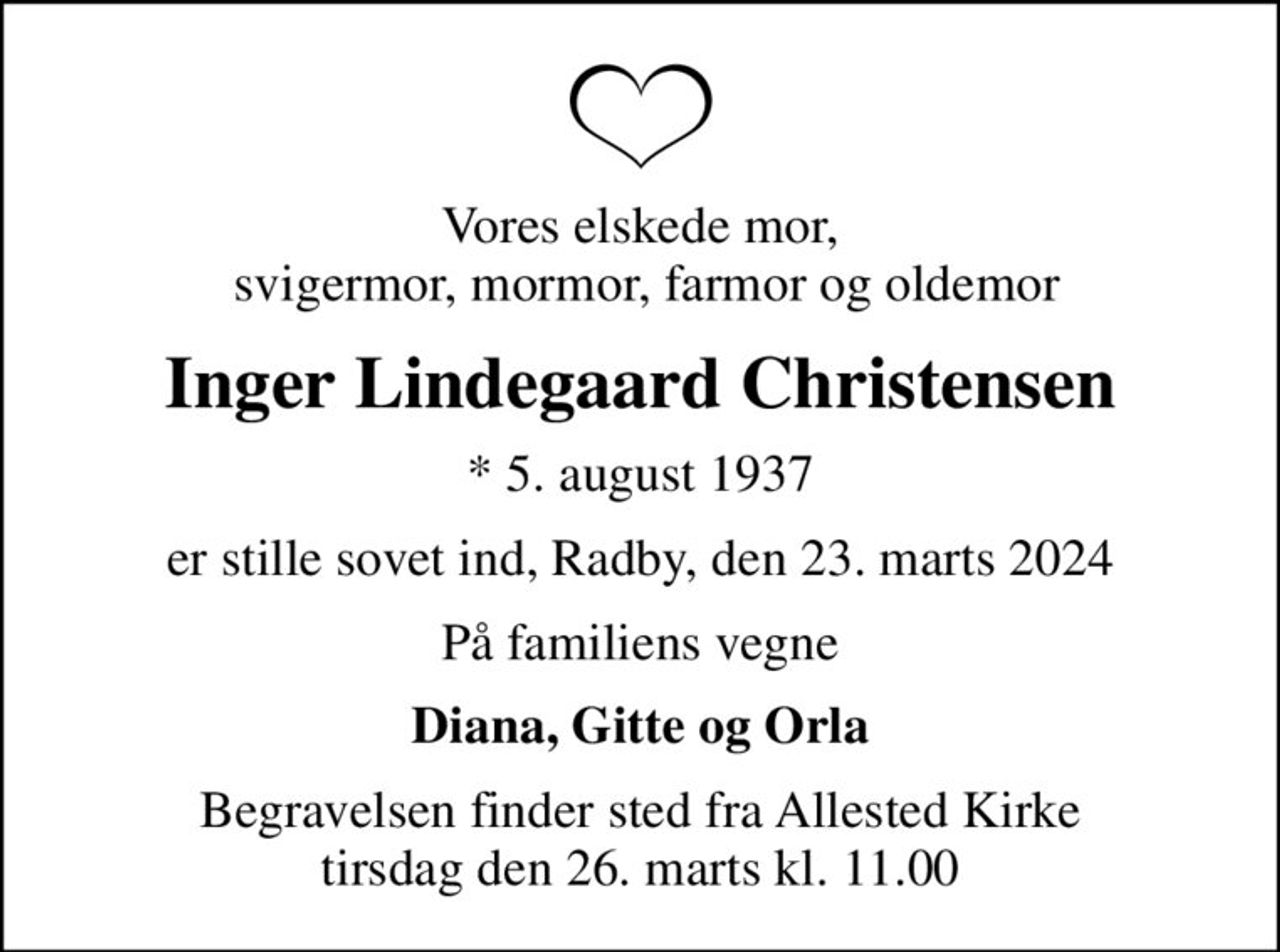 Vores elskede mor,  svigermor, mormor, farmor og oldemor
Inger Lindegaard Christensen
* 5. august 1937
er stille sovet ind, Radby, den 23. marts 2024
På familiens vegne
Diana, Gitte og Orla
Begravelsen finder sted fra Allested Kirke  tirsdag den 26. marts kl. 11.00