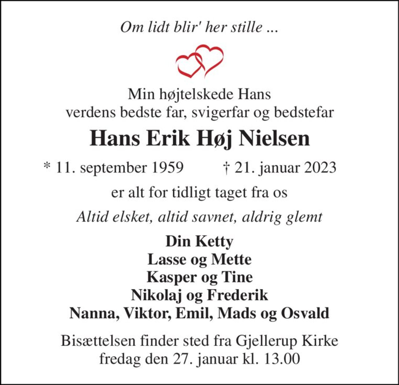 Om lidt blir' her stille ... 
Min højtelskede Hans verdens bedste far, svigerfar og bedstefar 
Hans Erik Høj Nielsen 
★​ 11. september 1959​ 
✝​ 21. januar 2023​ 
er alt for tidligt taget fra os 
Altid elsket, altid savnet, aldrig glemt 
Din Ketty Lasse og Mette Kasper og Tine Nikolaj og Frederik Nanna, Viktor, Emil, Mads og Osvald 
Bisættelsen​ finder sted fra Gjellerup Kirke​ fredag den 27. januar​ kl. 13.00
