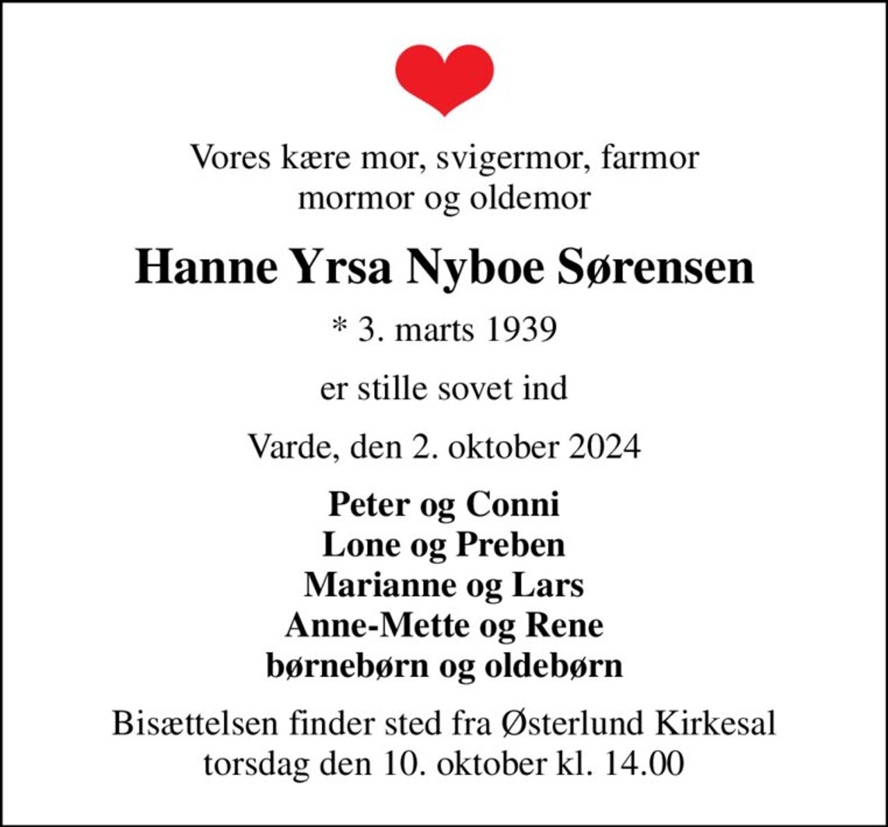 Vores kære mor, svigermor, farmor mormor og oldemor
Hanne Yrsa Nyboe Sørensen
* 3. marts 1939
er stille sovet ind
Varde, den 2. oktober 2024
Peter og Conni Lone og Preben Marianne og Lars Anne-Mette og Rene børnebørn og oldebørn
Bisættelsen finder sted fra Østerlund Kirkesal  torsdag den 10. oktober kl. 14.00