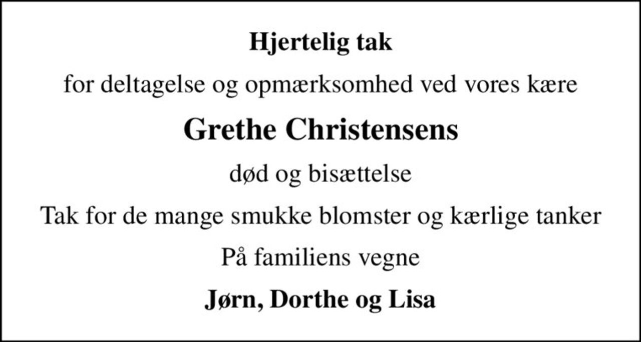 Hjertelig tak
for deltagelse og opmærksomhed ved vores kære
Grethe Christensens
død og bisættelse
Tak for de mange smukke blomster og kærlige tanker
På familiens vegne
Jørn, Dorthe og Lisa