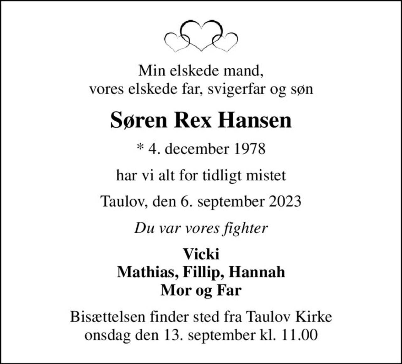 Min elskede mand, vores elskede far, svigerfar og søn
Søren Rex Hansen
* 4. december 1978
har vi alt for tidligt mistet
Taulov, den 6. september 2023
Du var vores fighter
Vicki Mathias, Fillip, Hannah Mor og Far
Bisættelsen finder sted fra Taulov Kirke  onsdag den 13. september kl. 11.00