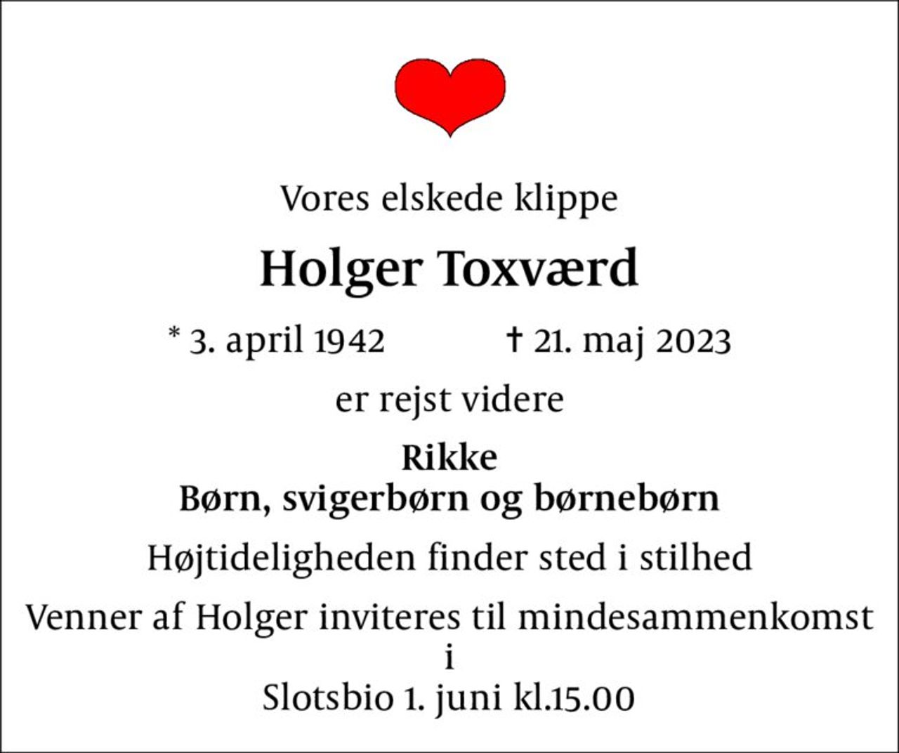 Vores elskede klippe
Holger Toxværd
* 3. april 1942    ✝ 21. maj 2023
er rejst videre
Rikke Børn, svigerbørn og børnebørn
Højtideligheden finder sted i stilhed
Venner af Holger inviteres til mindesammenkomst i Slotsbio 1. juni kl.15.00