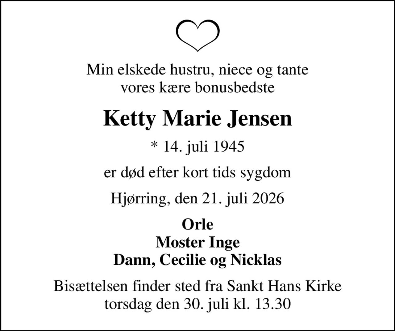 Min elskede hustru, niece og tante vores kære bonusbedste
Ketty Marie Jensen
* 14. juli 1945
er død efter kort tids sygdom
Hjørring, den 21. juli 2026
Orle Moster Inge Dann, Cecilie og Nicklas
Bisættelsen finder sted fra Sankt Hans Kirke  torsdag den 30. juli kl. 13.30