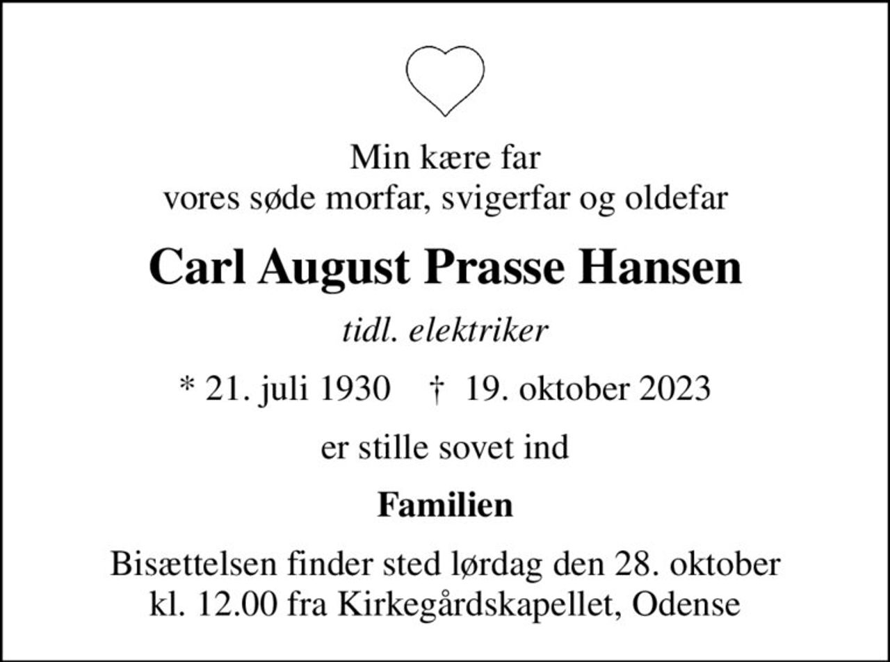 Min kære far vores søde morfar, svigerfar og oldefar
Carl August Prasse Hansen
tidl. elektriker
* 21. juli 1930    ✝ 19. oktober 2023
er stille sovet ind
Familien
Bisættelsen finder sted lørdag den 28. oktober kl. 12.00 fra Kirkegårdskapellet, Odense