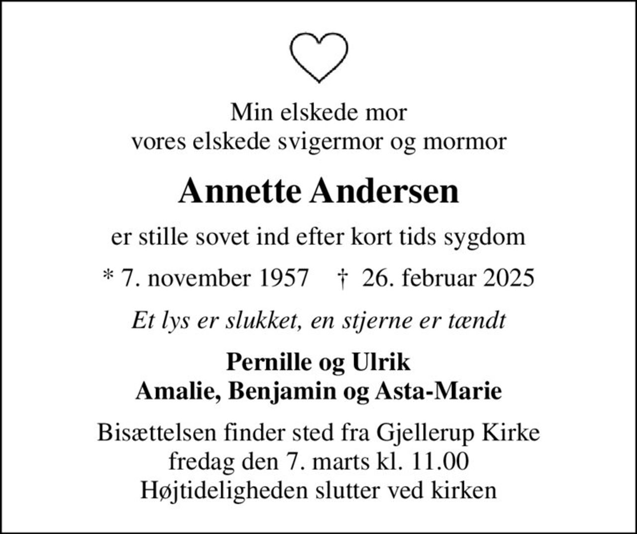 Min elskede mor vores elskede svigermor og mormor
Annette Andersen
er stille sovet ind efter kort tids sygdom
* 7. november 1957    ✝ 26. februar 2025
Et lys er slukket, en stjerne er tændt
Pernille og Ulrik Amalie, Benjamin og Asta-Marie
Bisættelsen finder sted fra Gjellerup Kirke  fredag den 7. marts kl. 11.00  Højtideligheden slutter ved kirken