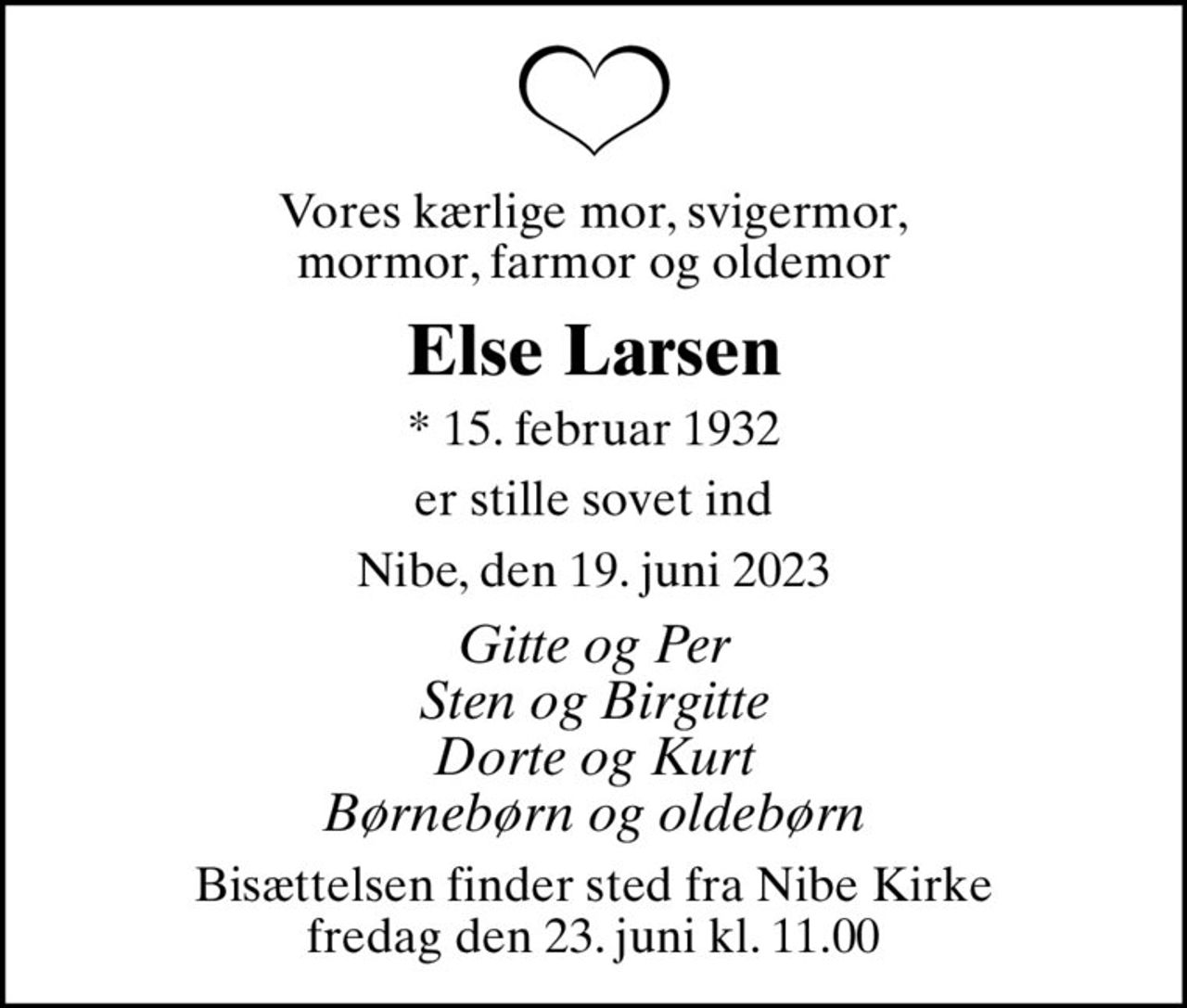 Vores kærlige mor, svigermor,  mormor, farmor og oldemor 
Else Larsen
* 15. februar 1932
er stille sovet ind
Nibe, den 19. juni 2023
Gitte og Per Sten og Birgitte Dorte og Kurt Børnebørn og oldebørn
Bisættelsen finder sted fra Nibe Kirke  fredag den 23. juni kl. 11.00