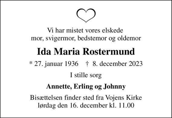 Vi har mistet vores elskede  mor, svigermor, bedstemor og oldemor
Ida Maria Rostermund
* 27. januar 1936    &#x271d; 8. december 2023
I stille sorg
Annette, Erling og Johnny
Bisættelsen finder sted fra Vojens Kirke  lørdag den 16. december kl. 11.00