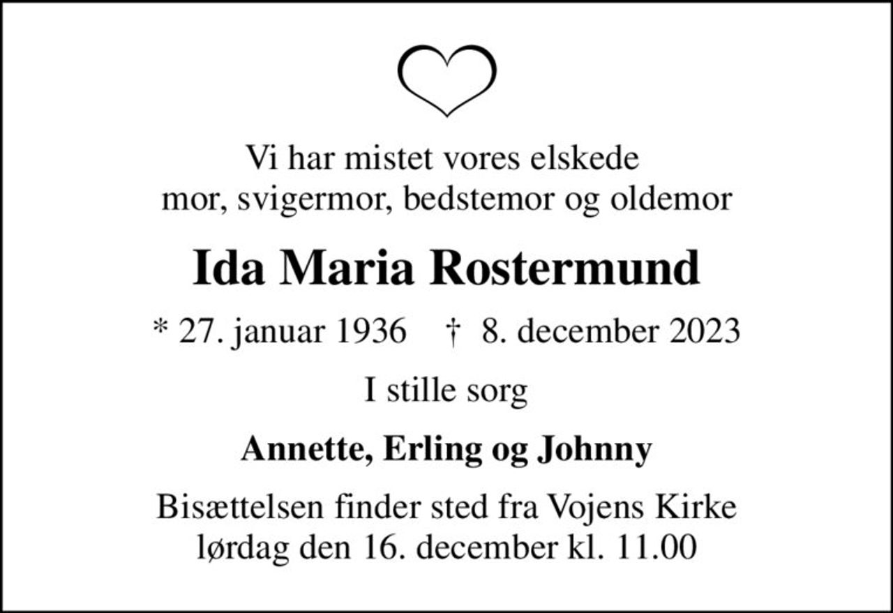 Vi har mistet vores elskede  mor, svigermor, bedstemor og oldemor
Ida Maria Rostermund
* 27. januar 1936    ✝ 8. december 2023
I stille sorg
Annette, Erling og Johnny
Bisættelsen finder sted fra Vojens Kirke  lørdag den 16. december kl. 11.00