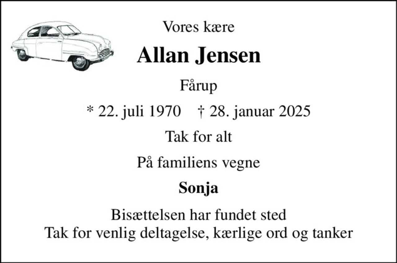 Vores kære 
Allan Jensen 
Fårup 
*​ 22. juli 1970​    ✝​ 28. januar 2025 
Tak for alt 
På familiens vegne 
Sonja 
Bisættelsen har fundet sted Tak for venlig deltagelse, kærlige ord og tanker