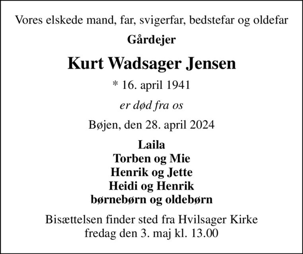 Vores elskede mand, far, svigerfar, bedstefar og oldefar
Gårdejer
Kurt Wadsager Jensen
* 16. april 1941
er død fra os
Bøjen, den 28. april 2024
Laila Torben og Mie Henrik og Jette Heidi og Henrik børnebørn og oldebørn
Bisættelsen finder sted fra Hvilsager Kirke  fredag den 3. maj kl. 13.00