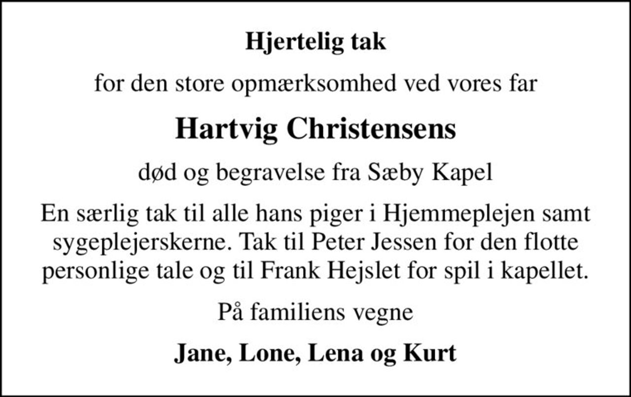 Hjertelig tak
for den store opmærksomhed ved vores far
Hartvig Christensens
død og begravelse fra Sæby Kapel
En særlig tak til alle hans piger i Hjemmeplejen samt sygeplejerskerne. Tak til Peter Jessen for den flotte personlige tale og til Frank Hejslet for spil i kapellet.
På familiens vegne
Jane, Lone, Lena og Kurt