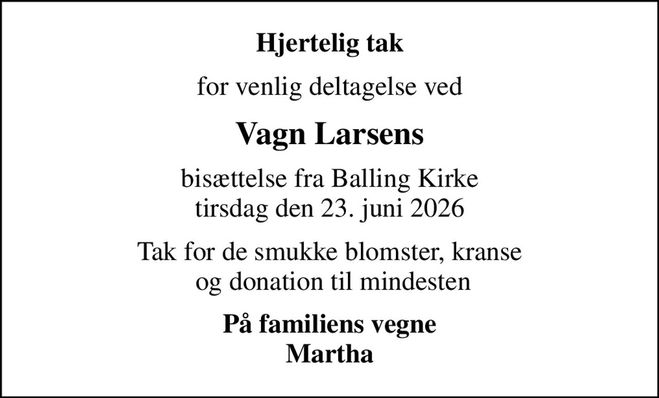 Hjertelig tak
for venlig deltagelse ved
Vagn Larsens
bisættelse fra Balling Kirke tirsdag den 23. juni 2026
Tak for de smukke blomster, kranse  og donation til mindesten
På familiens vegne Martha