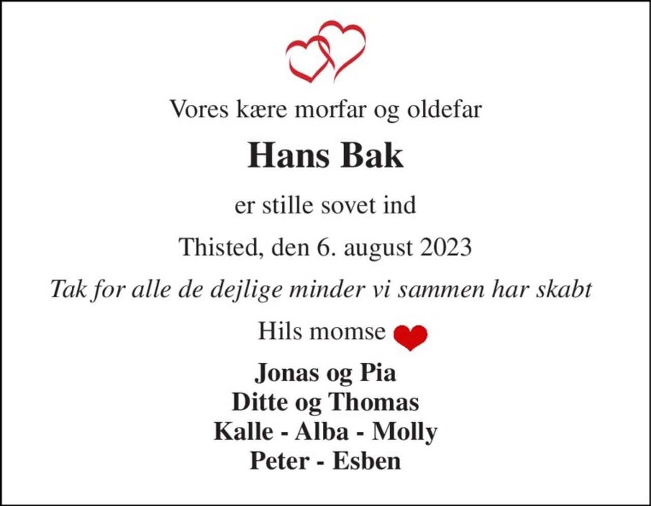 Vores kære morfar og oldefar 
Hans Bak 
er stille sovet ind 
Thisted, den 6. august 2023 
Tak for alle de dejlige minder vi sammen har skabt 
Hils momse  
Jonas og Pia Ditte og Thomas Kalle - Alba - Molly Peter - Esben
