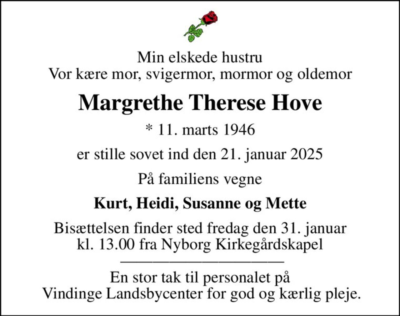 Min elskede hustru Vor kære mor, svigermor, mormor og oldemor
Margrethe Therese Hove
* 11. marts 1946
er stille sovet ind den 21. januar 2025
På familiens vegne
Kurt, Heidi, Susanne og Mette
Bisættelsen finder sted fredag den 31. januar kl. 13.00 fra Nyborg Kirkegårdskapel   En stor tak til personalet på  Vindinge Landsbycenter for god og kærlig pleje.