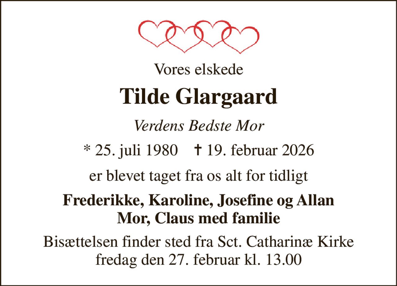 Vores elskede 
Tilde Glargaard 
Verdens Bedste Mor 
*​ 25. juli 1980​    ✝​ 19. februar 2026 
er blevet taget fra os alt for tidligt 
Frederikke, Karoline, Josefine og Allan Mor, Claus med familie 
Bisættelsen​ finder sted fra Sct. Catharinæ Kirke​ fredag den 27. februar​ kl. 13.00