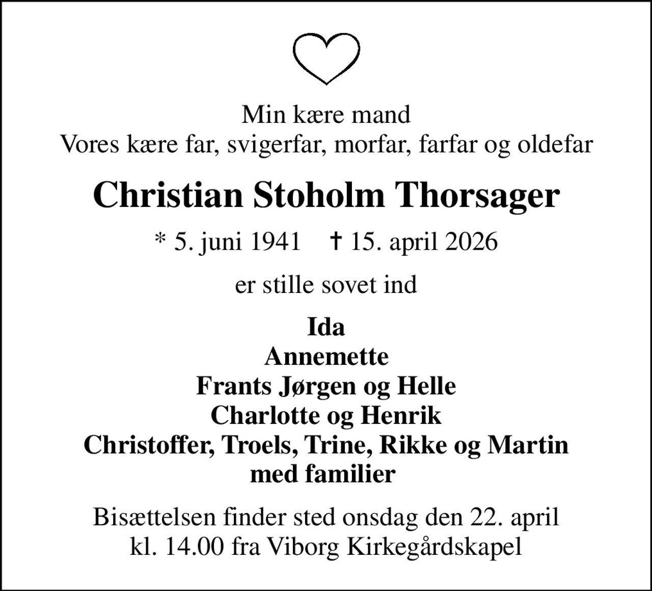 Min kære mand Vores kære far, svigerfar, morfar, farfar og oldefar
Christian Stoholm Thorsager
* 5. juni 1941    ✝ 15. april 2026
er stille sovet ind
Ida Annemette Frants Jørgen og Helle Charlotte og Henrik Christoffer, Troels, Trine, Rikke og Martin med familier 
Bisættelsen finder sted onsdag den 22. april kl. 14.00 fra Viborg Kirkegårdskapel