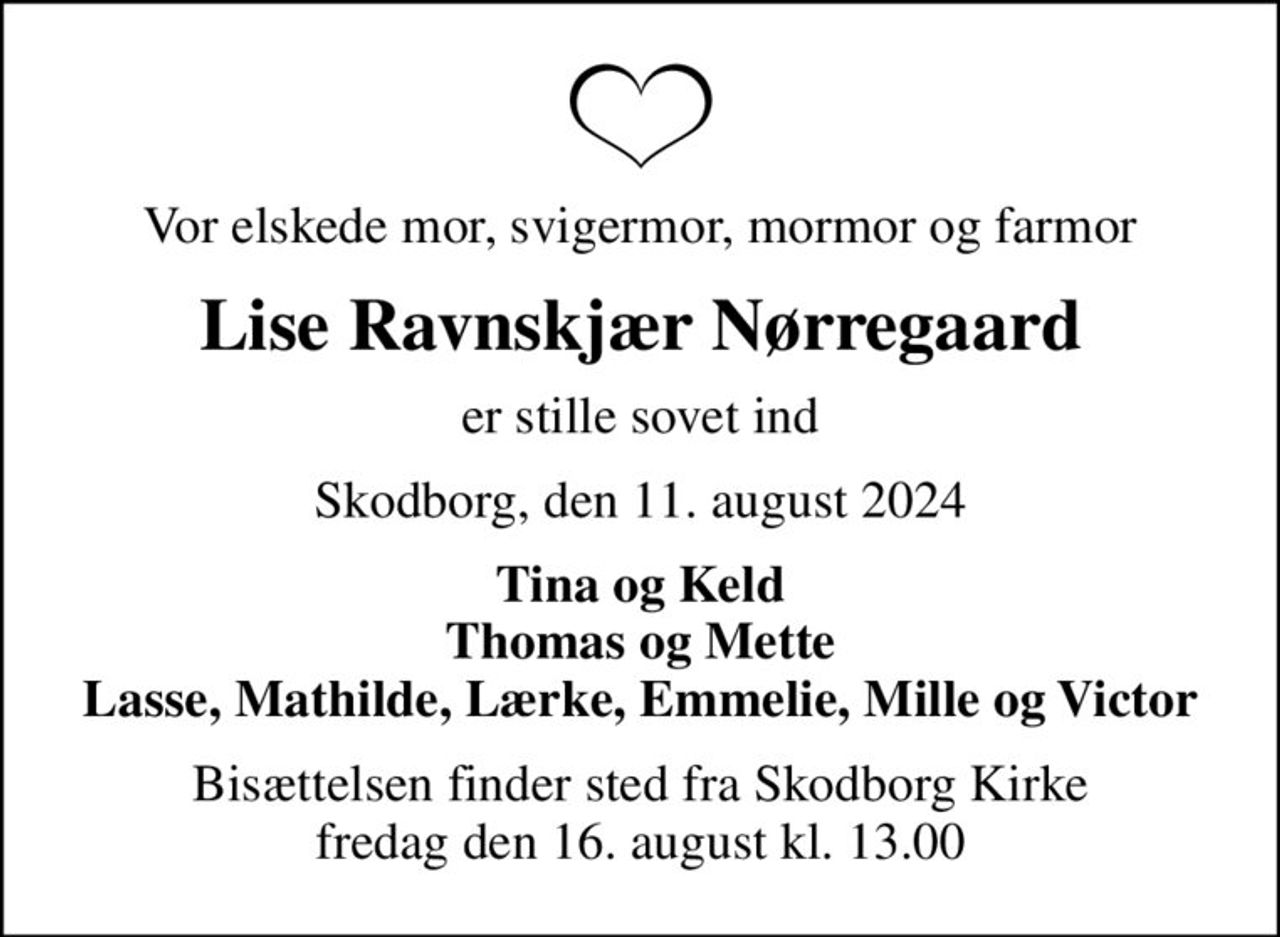 Vor elskede mor, svigermor, mormor og farmor
Lise Ravnskjær Nørregaard
er stille sovet ind
Skodborg, den 11. august 2024
Tina og Keld Thomas og Mette Lasse, Mathilde, Lærke, Emmelie, Mille og Victor
Bisættelsen finder sted fra Skodborg Kirke  fredag den 16. august kl. 13.00