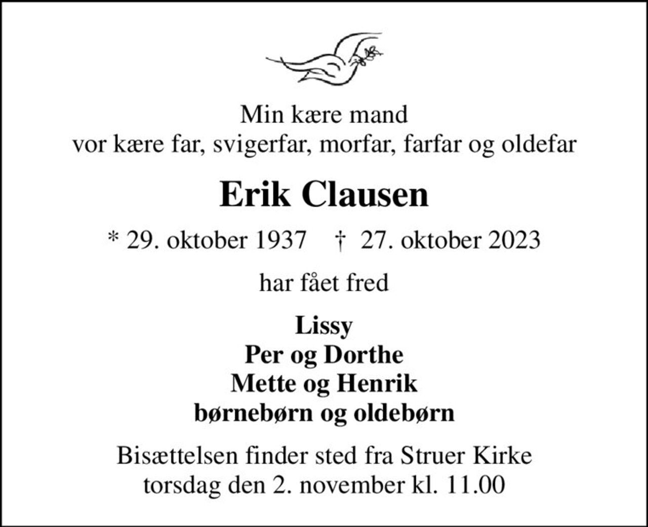 Min kære mand vor kære far, svigerfar, morfar, farfar og oldefar
Erik Clausen
* 29. oktober 1937    ✝ 27. oktober 2023
har fået fred
Lissy Per og Dorthe Mette og Henrik børnebørn og oldebørn
Bisættelsen finder sted fra Struer Kirke  torsdag den 2. november kl. 11.00