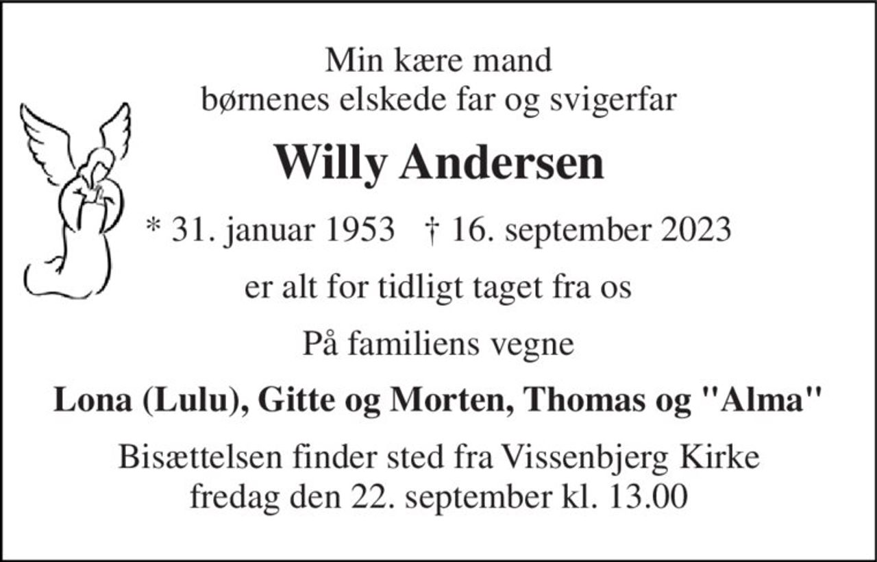 Min kære mand børnenes elskede far og svigerfar 
Willy Andersen 
*​ 31. januar 1953​   †​ 16. september 2023 
er alt for tidligt taget fra os 
På familiens vegne 
Lona (Lulu), Gitte og Morten, Thomas og "Alma" 
Bisættelsen​ finder sted fra Vissenbjerg Kirke​ fredag den 22. september​ kl. 13.00