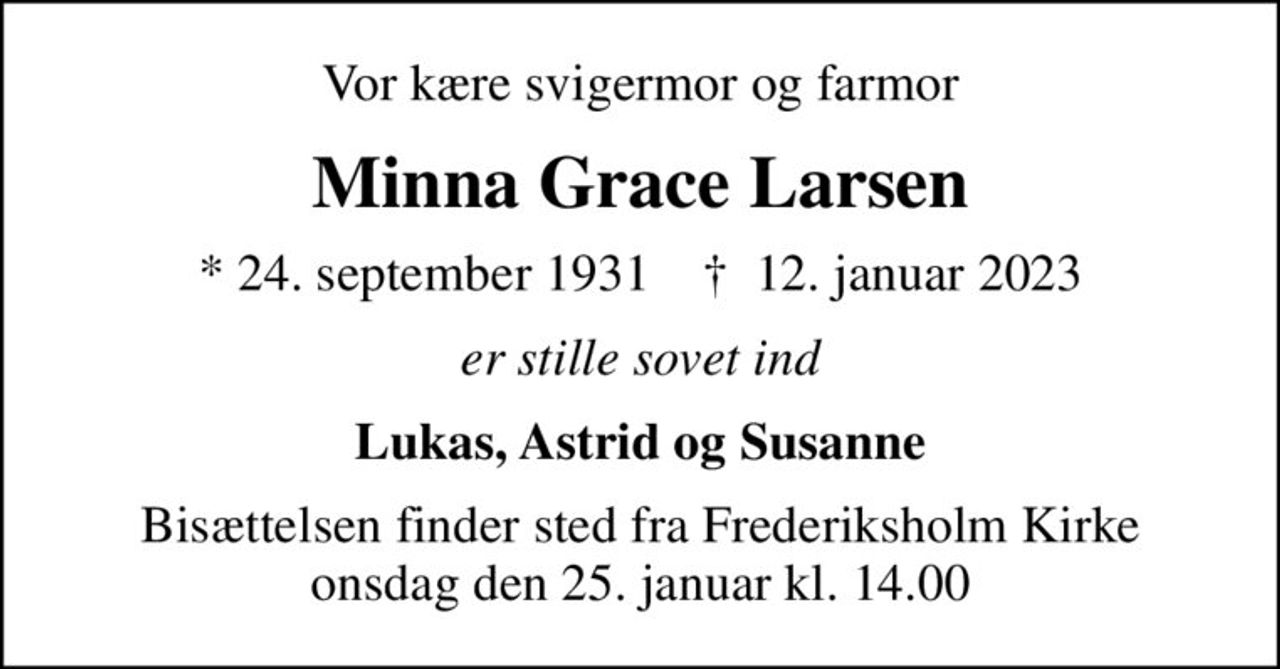 Vor kære svigermor og farmor
Minna Grace Larsen
* 24. september 1931    ✝ 12. januar 2023
er stille sovet ind
Lukas, Astrid og Susanne
Bisættelsen finder sted fra Frederiksholm Kirke  onsdag den 25. januar kl. 14.00