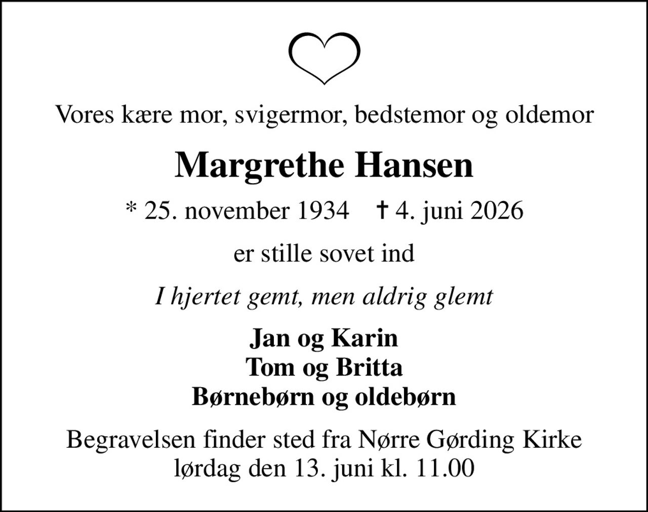 Vores kære mor, svigermor, bedstemor og oldemor
Margrethe Hansen
* 25. november 1934    ✝ 4. juni 2026
er stille sovet ind
I hjertet gemt, men aldrig glemt
Jan og Karin Tom og Britta Børnebørn og oldebørn
Begravelsen finder sted fra Nørre Gørding Kirke  lørdag den 13. juni kl. 11.00