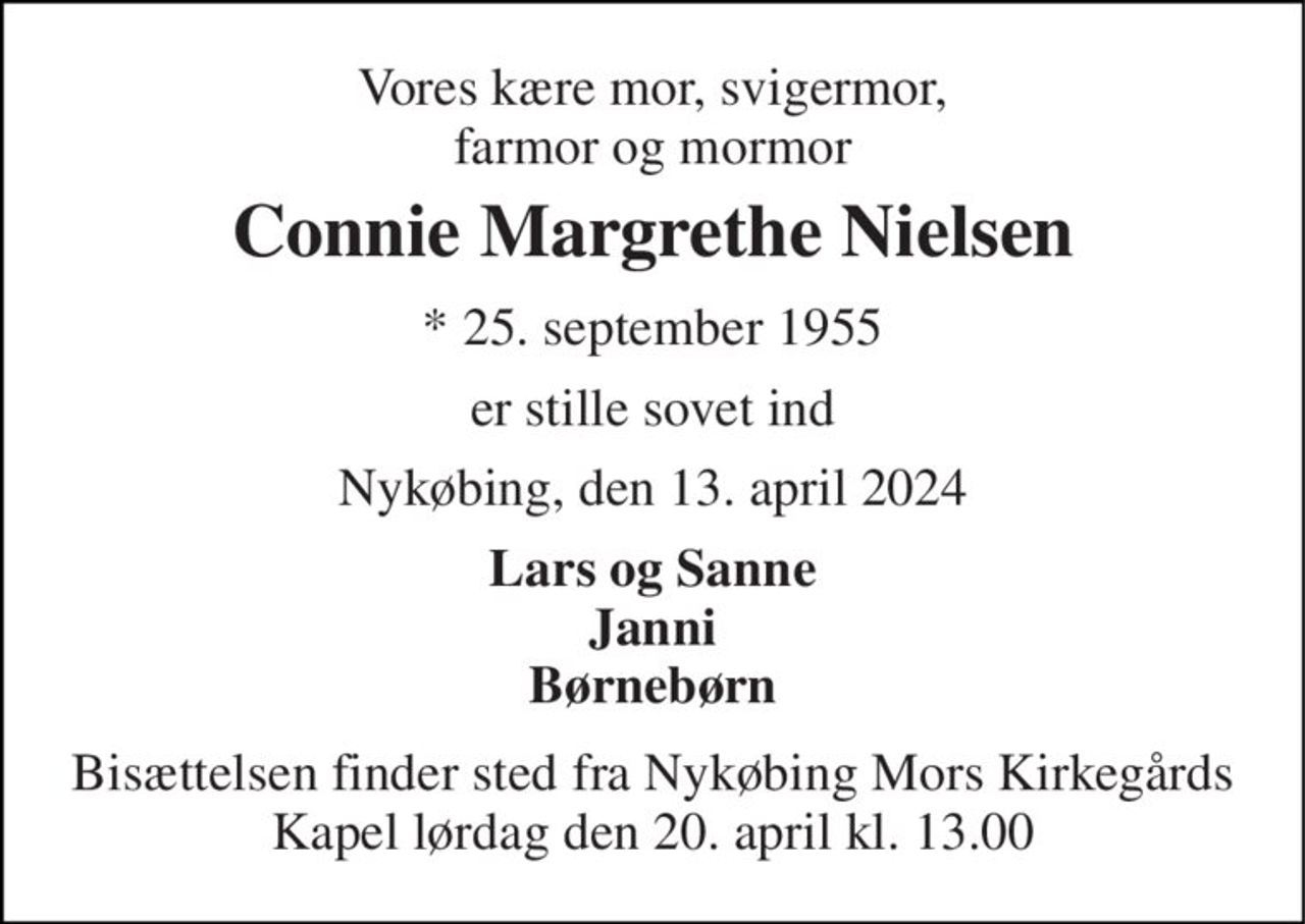 Vores kære mor, svigermor, farmor og mormor 
Connie Margrethe Nielsen 
*​ 25. september 1955 
er stille sovet ind 
Nykøbing, den 13. april 2024 
Lars og Sanne Janni Børnebørn 
Bisættelsen​ finder sted fra Nykøbing Mors Kirkegårds​ Kapel lørdag den 20. april​ kl. 13.00