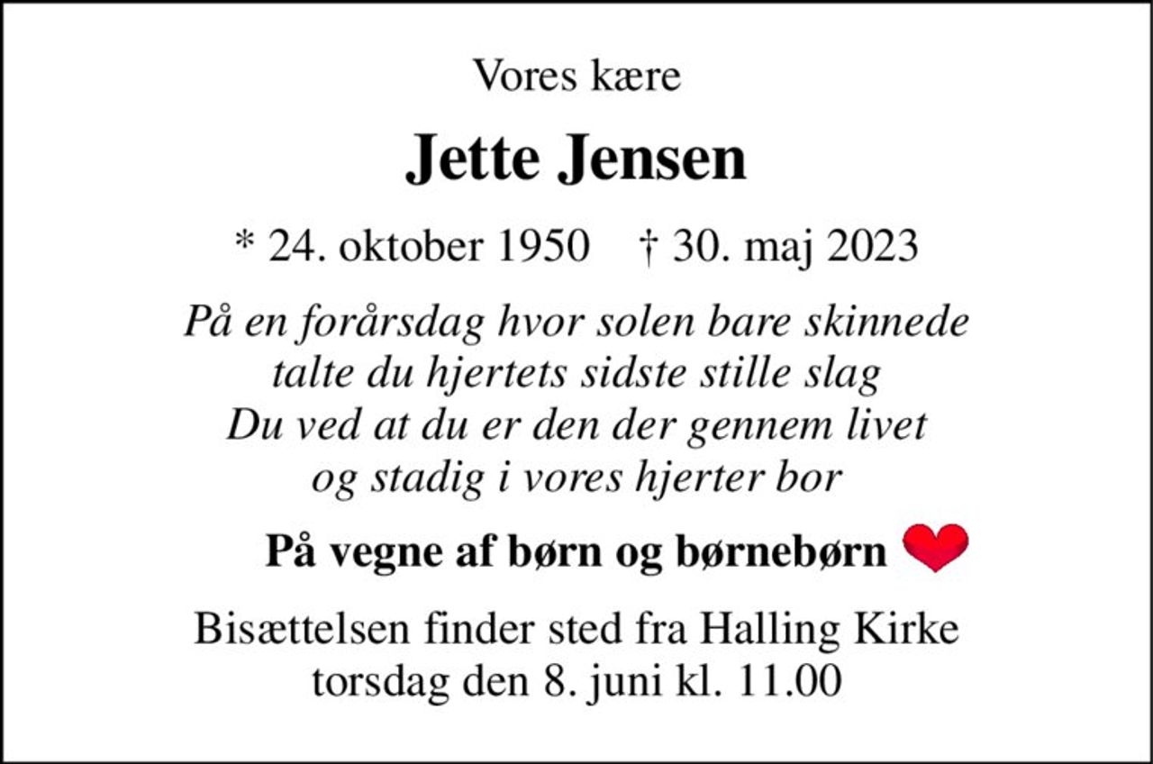 Vores kære 
Jette Jensen 
*​ 24. oktober 1950​    †​ 30. maj 2023 
På en forårsdag hvor solen bare skinnede talte du hjertets sidste stille slag Du ved at du er den der gennem livet og stadig i vores hjerter bor 
På vegne af børn og børnebørn 
Bisættelsen​ finder sted fra Halling Kirke​ torsdag den 8. juni​ kl. 11.00