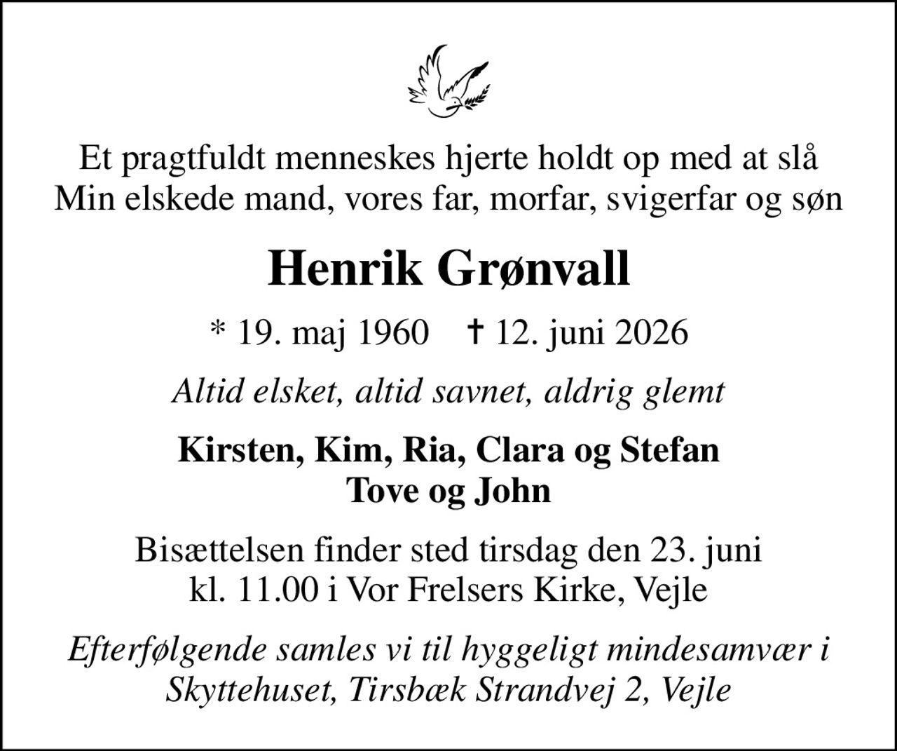 Et pragtfuldt menneskes hjerte holdt op med at slå Min elskede mand, vores far, morfar, svigerfar og søn
Henrik Grønvall
* 19. maj 1960    ✝ 12. juni 2026
Altid elsket, altid savnet, aldrig glemt
Kirsten, Kim, Ria, Clara og Stefan Tove og John
Bisættelsen finder sted tirsdag den 23. juni kl. 11.00 i Vor Frelsers Kirke, Vejle
Efterfølgende samles vi til hyggeligt mindesamvær i Skyttehuset, Tirsbæk Strandvej 2, Vejle