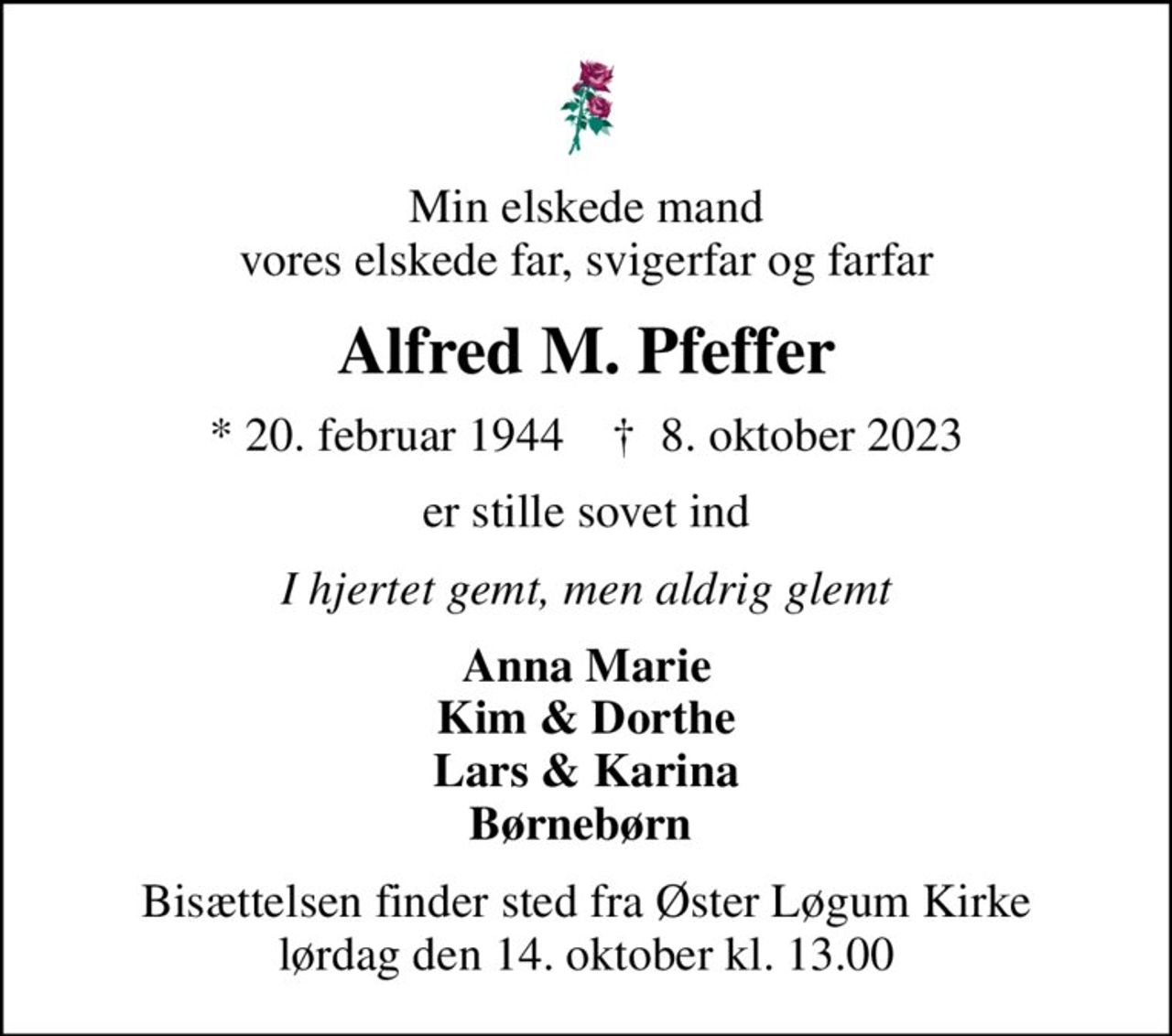 Min elskede mand vores elskede far, svigerfar og farfar
Alfred M. Pfeffer
* 20. februar 1944    ✝ 8. oktober 2023
er stille sovet ind
I hjertet gemt, men aldrig glemt
Anna Marie Kim & Dorthe Lars & Karina Børnebørn 
Bisættelsen finder sted fra Øster Løgum Kirke  lørdag den 14. oktober kl. 13.00