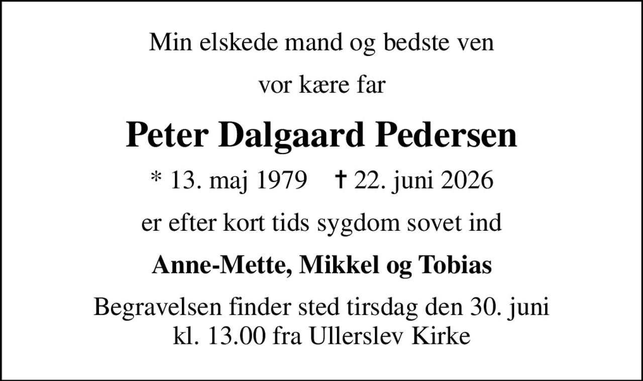 Min elskede mand og bedste ven
vor kære far
Peter Dalgaard Pedersen
* 13. maj 1979    ✝ 22. juni 2026
er efter kort tids sygdom sovet ind
Anne-Mette, Mikkel og Tobias
Begravelsen finder sted tirsdag den 30. juni kl. 13.00 fra Ullerslev Kirke