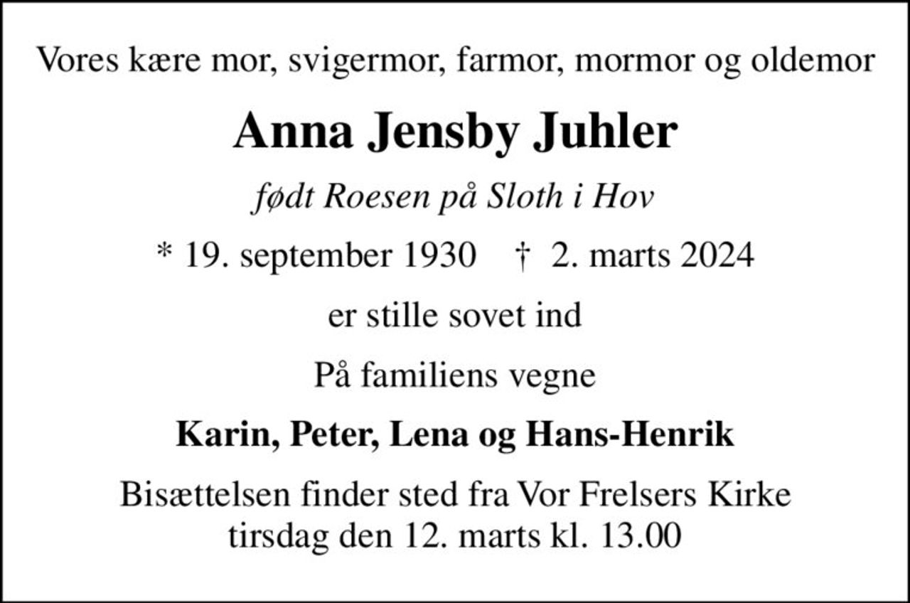Vores kære mor, svigermor, farmor, mormor og oldemor
Anna Jensby Juhler
født Roesen på Sloth i Hov
* 19. september 1930    ✝ 2. marts 2024
er stille sovet ind
På familiens vegne
Karin, Peter, Lena og Hans-Henrik
Bisættelsen finder sted fra Vor Frelsers Kirke  tirsdag den 12. marts kl. 13.00