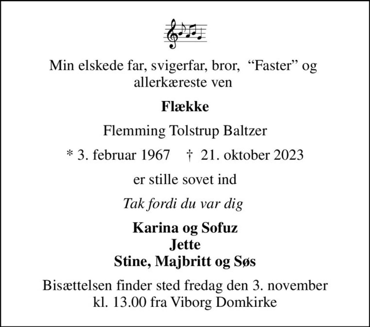 Min elskede far, svigerfar, bror,  Faster og  allerkæreste ven 
Flække
Flemming Tolstrup Baltzer
* 3. februar 1967    ✝ 21. oktober 2023
er stille sovet ind
Tak fordi du var dig 
Karina og Sofuz Jette Stine, Majbritt og Søs
Bisættelsen finder sted fredag den 3. november kl. 13.00 fra Viborg Domkirke