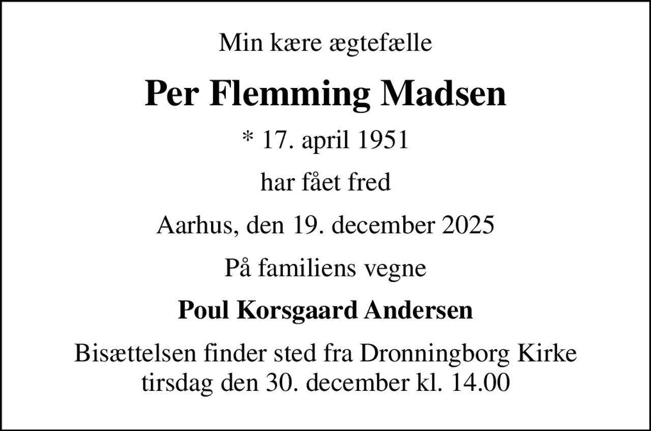 Min kære ægtefælle
Per Flemming Madsen
* 17. april 1951
har fået fred
Aarhus, den 19. december 2025
På familiens vegne
Poul Korsgaard Andersen
Bisættelsen finder sted fra Dronningborg Kirke  tirsdag den 30. december kl. 14.00