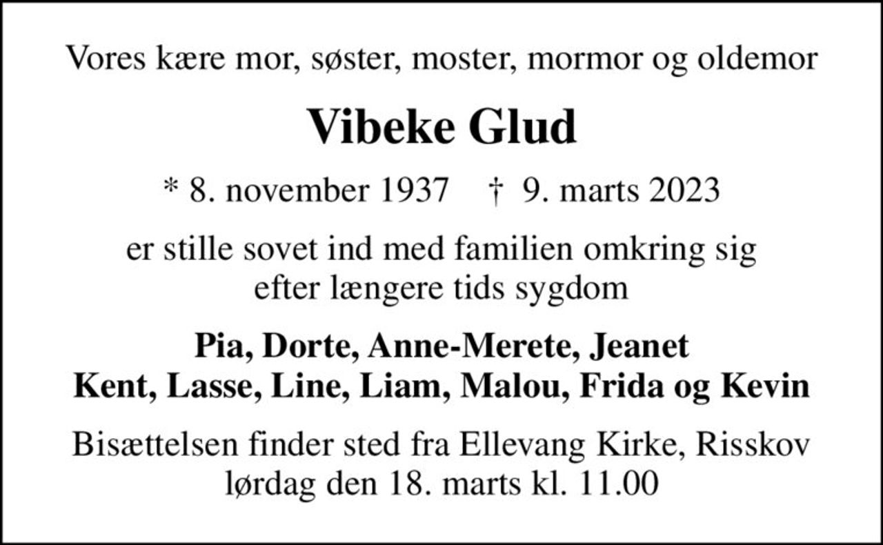 Vores kære mor, søster, moster, mormor og oldemor
Vibeke Glud
* 8. november 1937    ✝ 9. marts 2023
er stille sovet ind med familien omkring sig efter længere tids sygdom
Pia, Dorte, Anne-Merete, Jeanet Kent, Lasse, Line, Liam, Malou, Frida og Kevin
Bisættelsen finder sted fra Ellevang Kirke, Risskov lørdag den 18. marts kl. 11.00