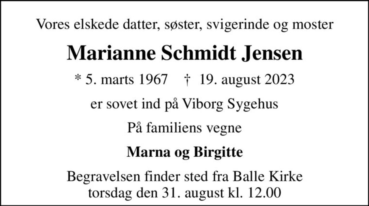 Vores elskede datter, søster, svigerinde og moster
Marianne Schmidt Jensen
* 5. marts 1967    ✝ 19. august 2023
er sovet ind på Viborg Sygehus
På familiens vegne
Marna og Birgitte
Begravelsen finder sted fra Balle Kirke  torsdag den 31. august kl. 12.00
