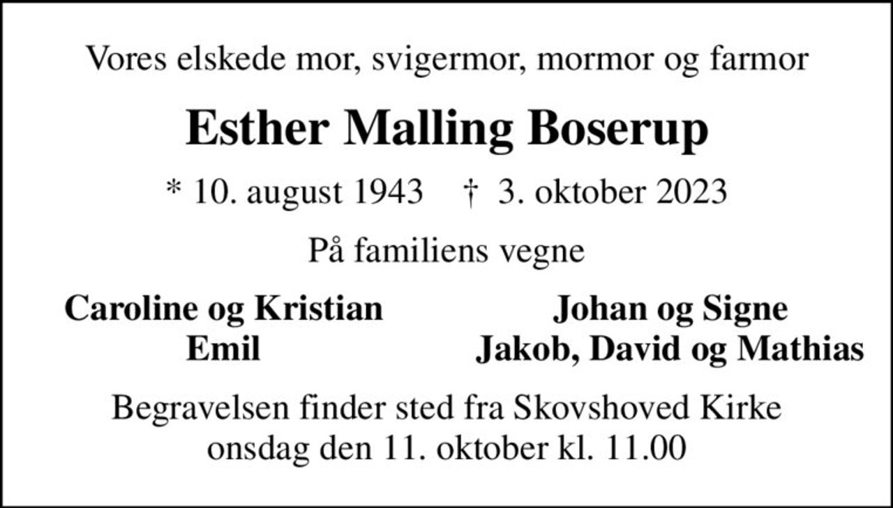 Vores elskede mor, svigermor, mormor og farmor
Esther Malling Boserup
* 10. august 1943    ✝ 3. oktober 2023
På familiens vegne
Caroline og Kristian
Johan og Signe
Emil
Jakob, David og Mathias
Begravelsen finder sted fra Skovshoved Kirke  onsdag den 11. oktober kl. 11.00
