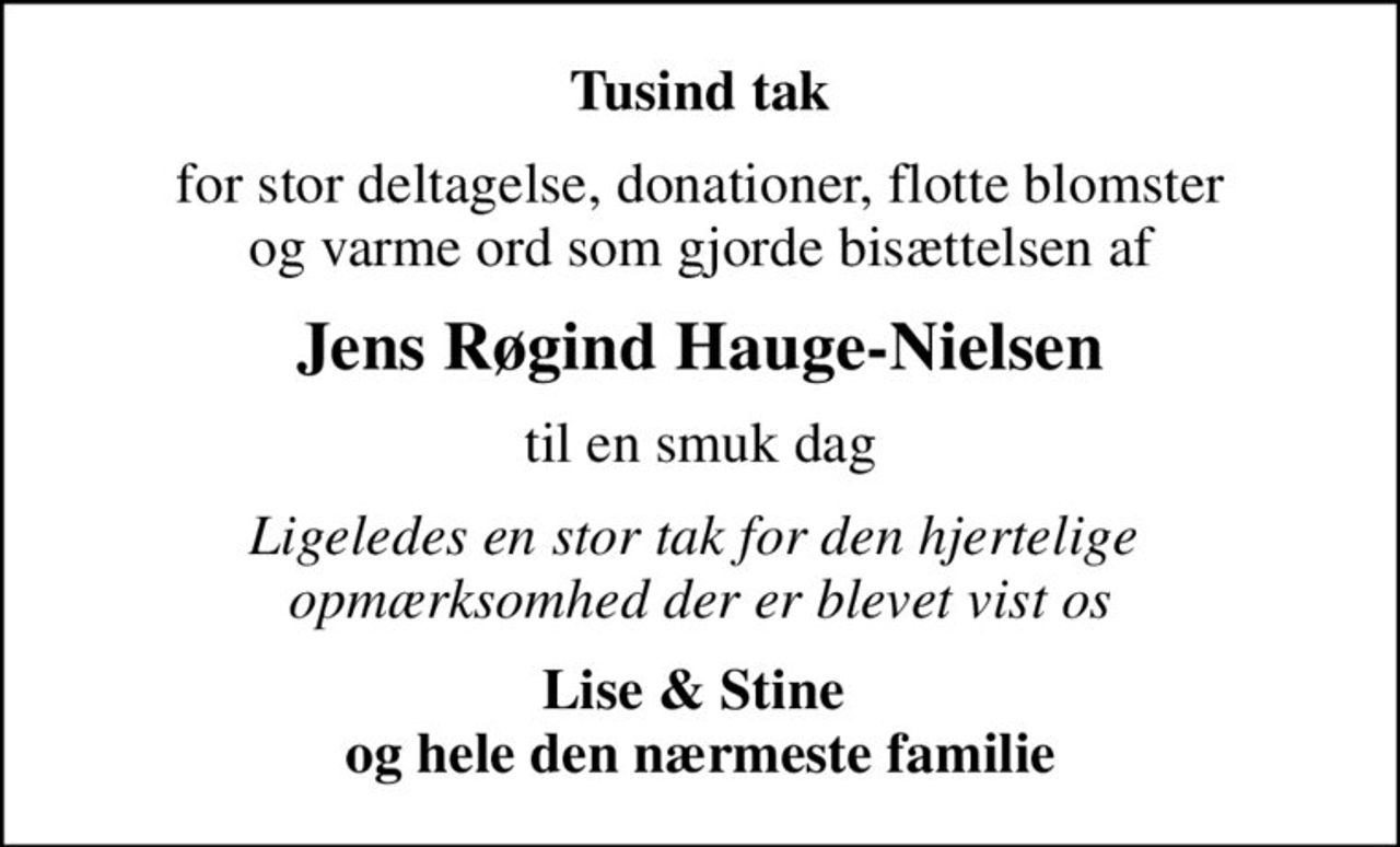 Tusind tak
for stor deltagelse, donationer, flotte blomster  og varme ord som gjorde bisættelsen af 
Jens Røgind Hauge-Nielsen
til en smuk dag
Ligeledes en stor tak for den hjertelige  opmærksomhed der er blevet vist os
Lise & Stine  og hele den nærmeste familie