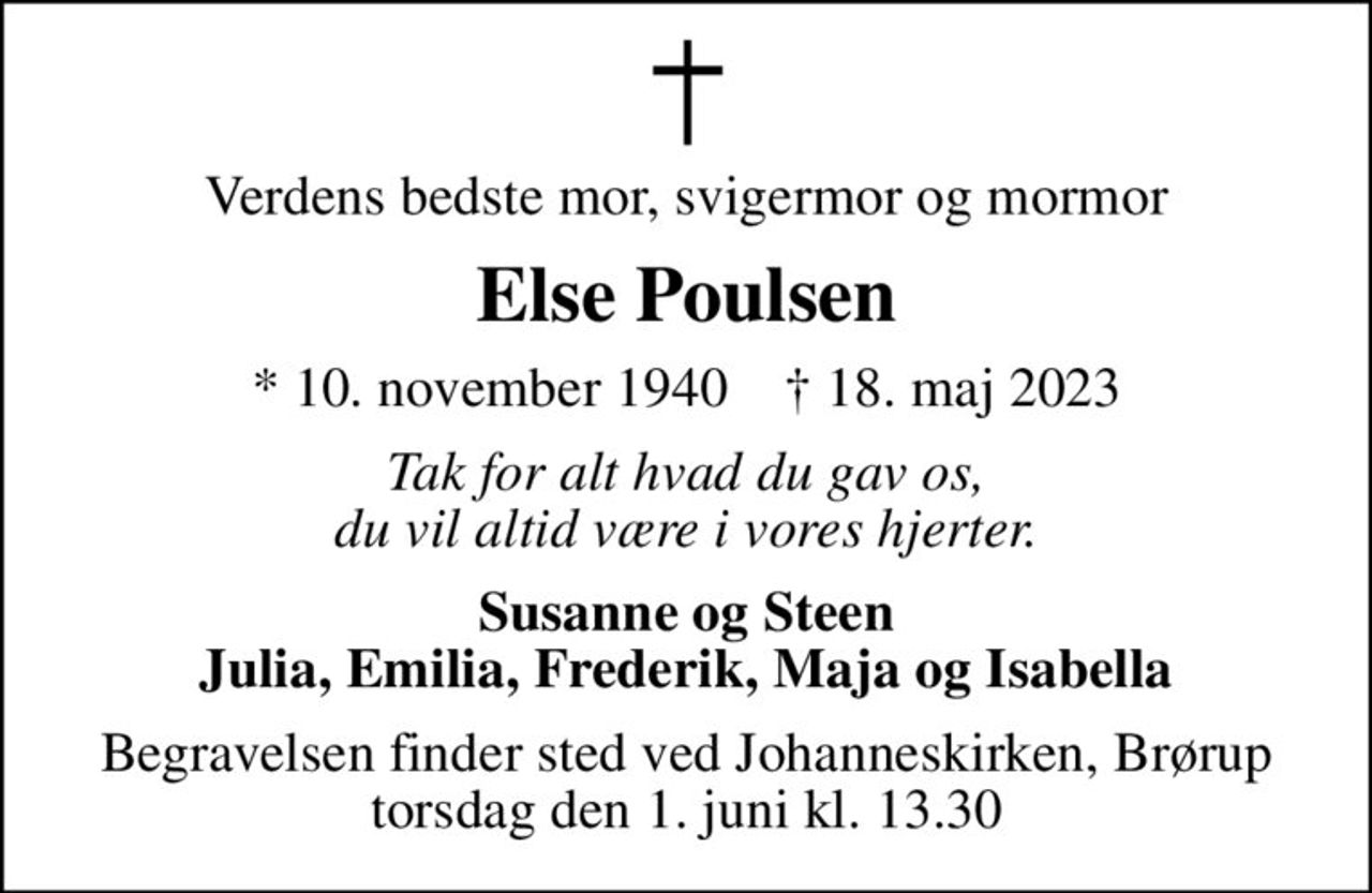 Verdens bedste mor, svigermor og mormor
Else Poulsen
* 10. november 1940    ✝ 18. maj 2023
Tak for alt hvad du gav os, du vil altid være i vores hjerter.
Susanne og Steen Julia, Emilia, Frederik, Maja og Isabella
Begravelsen finder sted ved Johanneskirken, Brørup  torsdag den 1. juni kl. 13.30