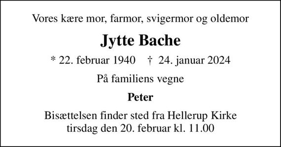 Vores kære mor, farmor, svigermor og oldemor
Jytte Bache
* 22. februar 1940    &#x271d; 24. januar 2024
På familiens vegne
Peter
Bisættelsen finder sted fra Hellerup Kirke  tirsdag den 20. februar kl. 11.00