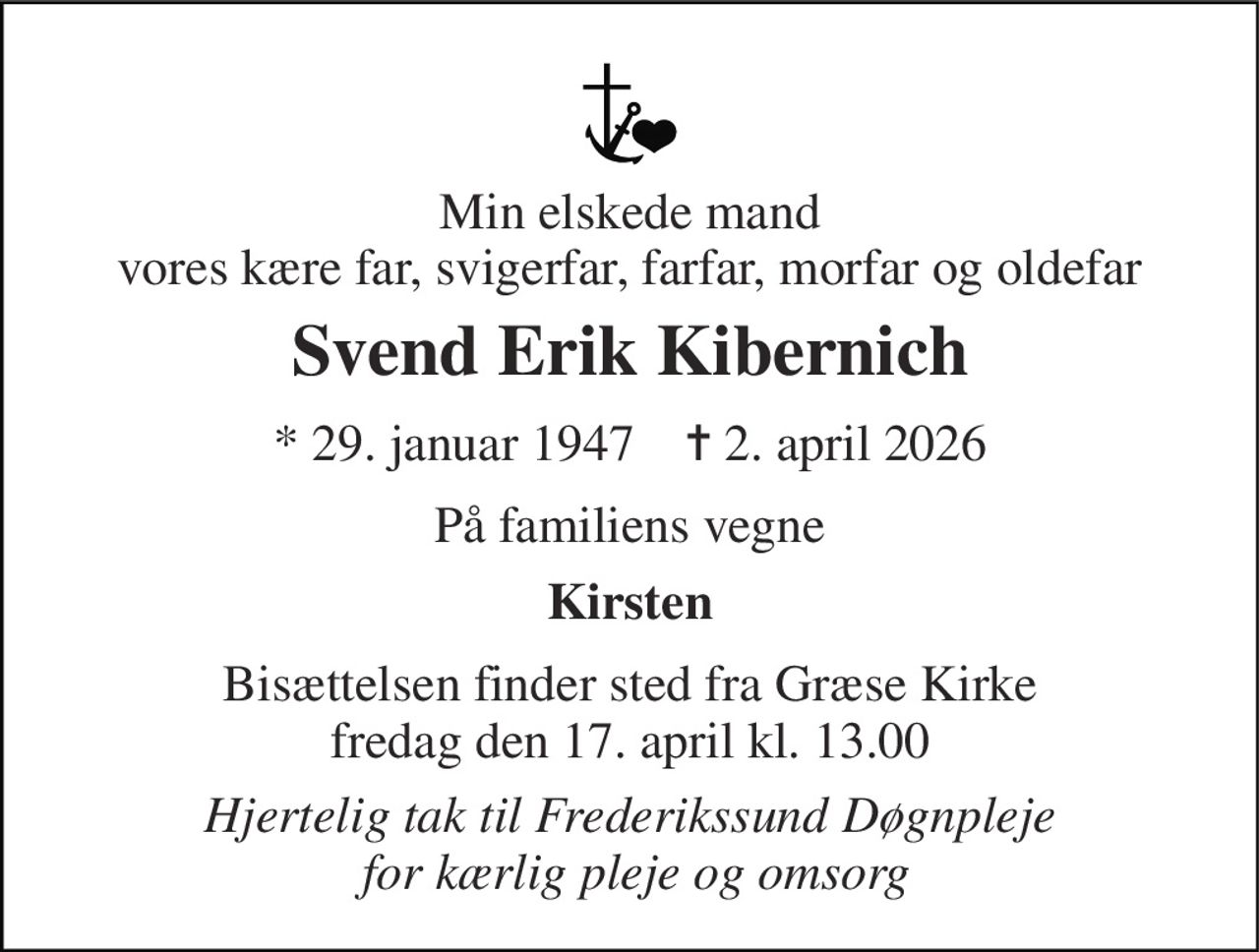 Min elskede mand vores kære far, svigerfar, farfar, morfar og oldefar 
Svend Erik Kibernich 
*​ 29. januar 1947​    ✝​ 2. april 2026 
På familiens vegne 
Kirsten 
Bisættelsen​ finder sted fra Græse Kirke​ fredag den 17. april​ kl. 13.00 
Hjertelig tak til Frederikssund Døgnpleje  for kærlig pleje og omsorg