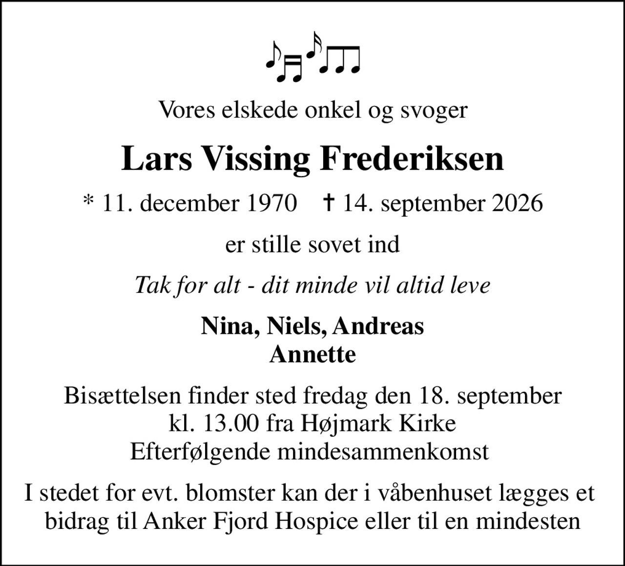 Vores elskede onkel og svoger
Lars Vissing Frederiksen
* 11. december 1970    ✝ 14. september 2026
er stille sovet ind
Tak for alt - dit minde vil altid leve
Nina, Niels, Andreas Annette
Bisættelsen finder sted fredag den 18. september kl. 13.00 fra Højmark Kirke Efterfølgende mindesammenkomst 
I stedet for evt. blomster kan der i våbenhuset lægges et  bidrag til Anker Fjord Hospice eller til en mindesten