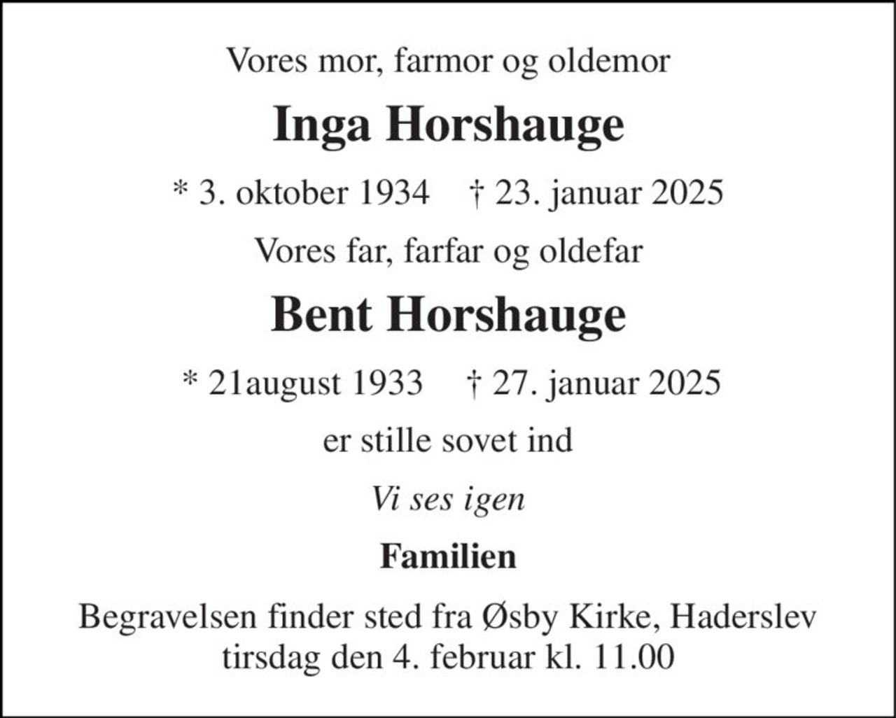 Vores mor, farmor og oldemor 
Inga Horshauge 
*​ 3. oktober 1934​    †​ 23. januar 2025 
Vores far, farfar og oldefar 
Bent Horshauge 
*​ 21august 1933 
†​ 27. januar 2025 
er stille sovet ind 
Vi ses igen 
Familien 
Begravelsen finder sted fra Øsby Kirke, Haderslev tirsdag den 4. februar kl. 11.00