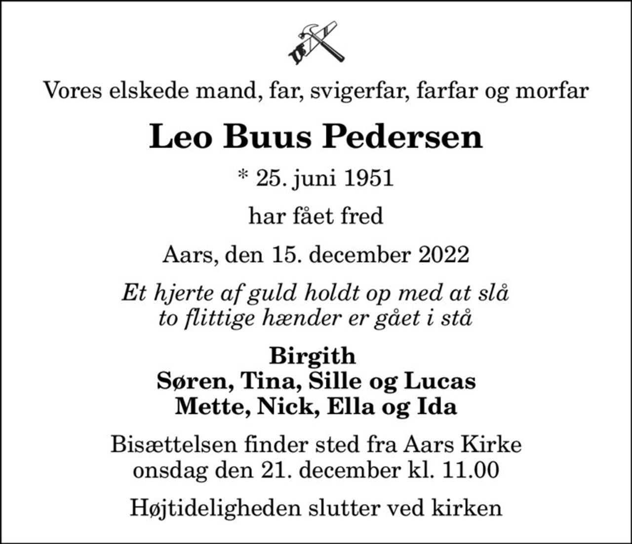 Vores elskede mand, far, svigerfar, farfar og morfar
Leo Buus Pedersen
* 25. juni 1951
har fået fred
Aars, den 15. december 2022
Et hjerte af guld holdt op med at slå to flittige hænder er gået i stå
Birgith  Søren, Tina, Sille og Lucas Mette, Nick, Ella og Ida
Bisættelsen finder sted fra Aars Kirke  onsdag den 21. december kl. 11.00  Højtideligheden slutter ved kirken
